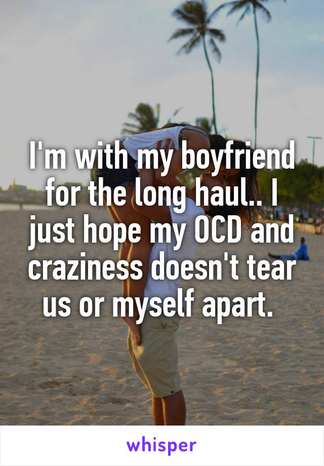 I'm with my boyfriend for the long haul.. I just hope my OCD and craziness doesn't tear us or myself apart. 