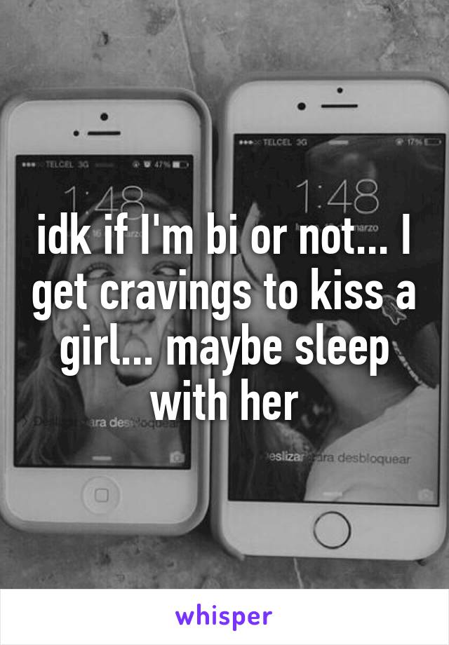idk if I'm bi or not... I get cravings to kiss a girl... maybe sleep with her