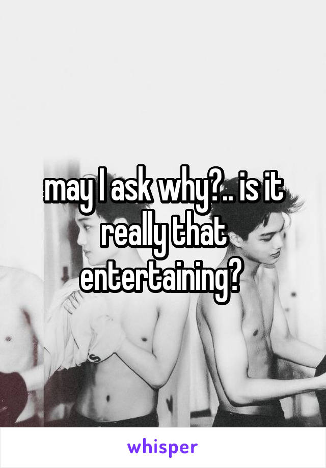 may I ask why?.. is it really that entertaining? 