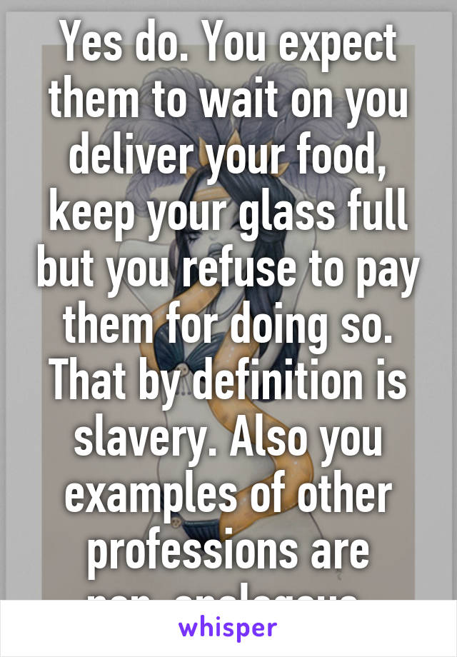 Yes do. You expect them to wait on you deliver your food, keep your glass full but you refuse to pay them for doing so. That by definition is slavery. Also you examples of other professions are non-analogous.