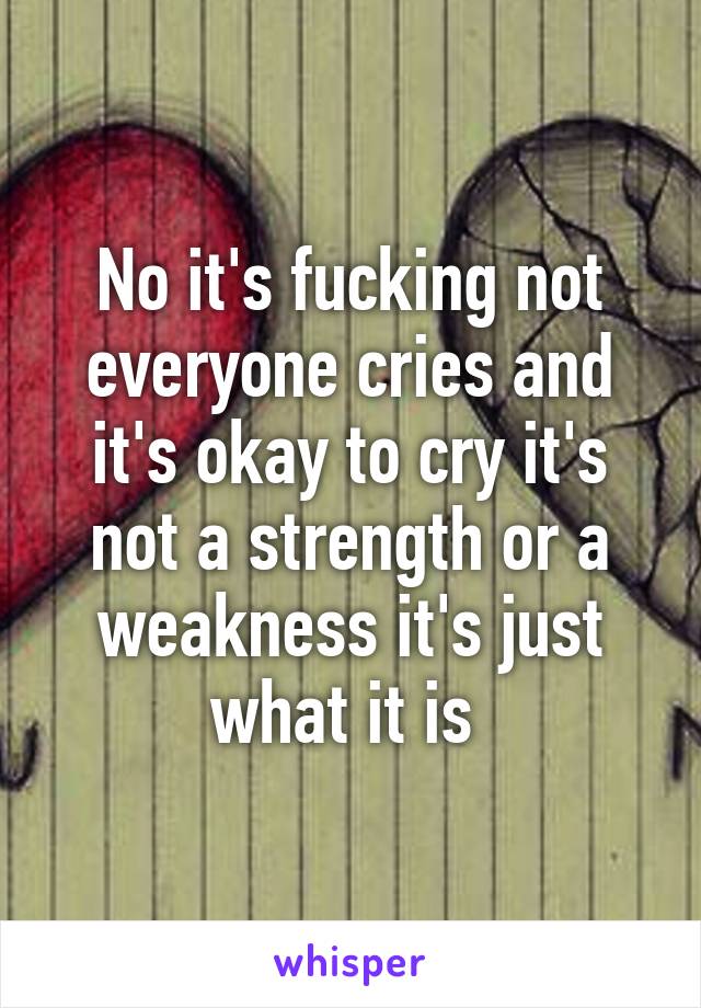 No it's fucking not everyone cries and it's okay to cry it's not a strength or a weakness it's just what it is 