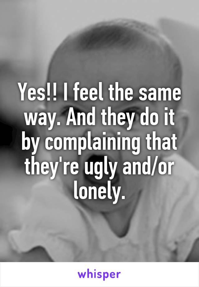 Yes!! I feel the same way. And they do it by complaining that they're ugly and/or lonely.