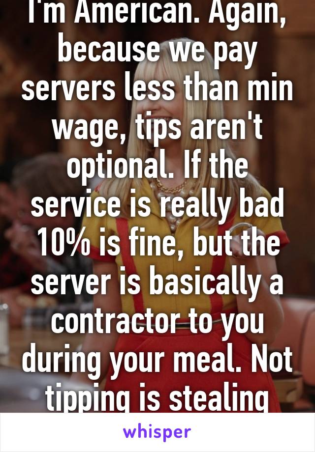 I'm American. Again, because we pay servers less than min wage, tips aren't optional. If the service is really bad 10% is fine, but the server is basically a contractor to you during your meal. Not tipping is stealing their time.