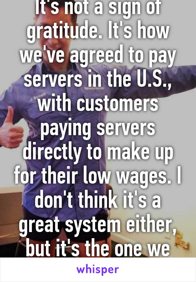 It's not a sign of gratitude. It's how we've agreed to pay servers in the U.S., with customers paying servers directly to make up for their low wages. I don't think it's a great system either, but it's the one we have.