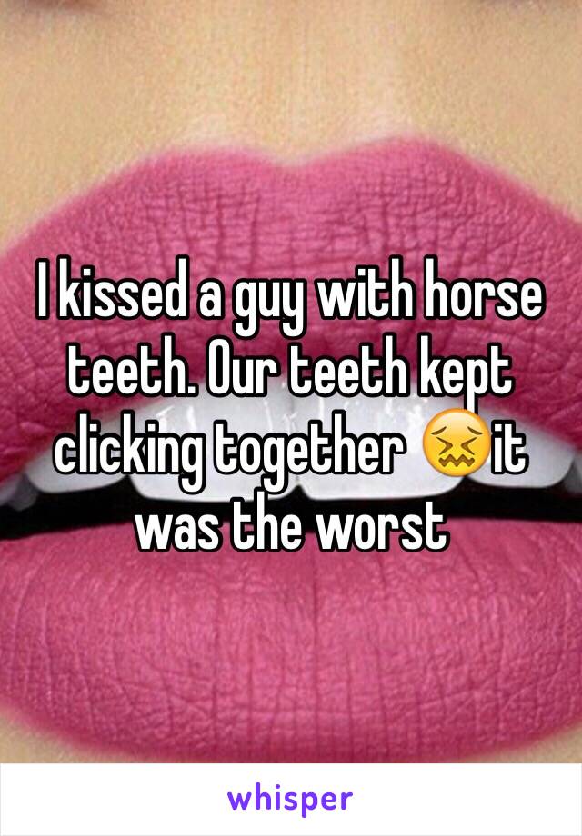 I kissed a guy with horse teeth. Our teeth kept clicking together 😖it was the worst 