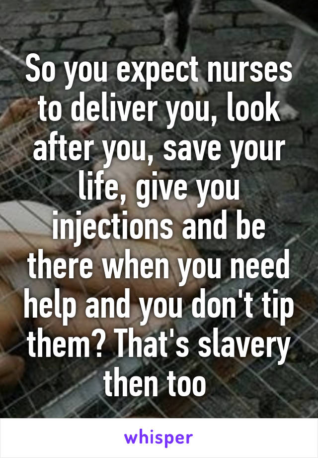 So you expect nurses to deliver you, look after you, save your life, give you injections and be there when you need help and you don't tip them? That's slavery then too 