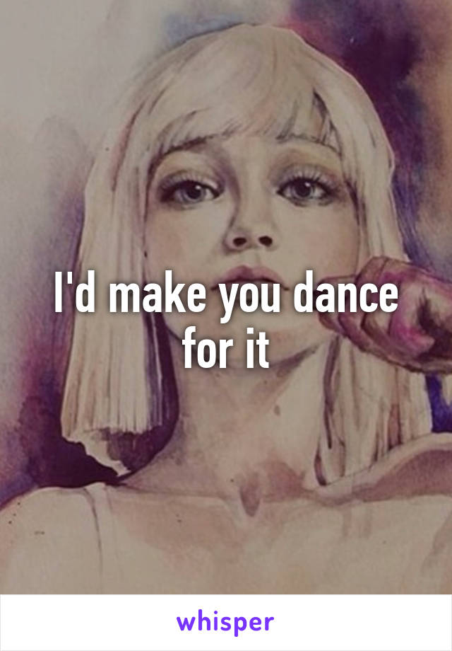 I'd make you dance for it