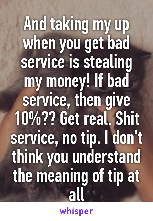 And taking my up when you get bad service is stealing my money! If bad service, then give 10%?? Get real. Shit service, no tip. I don't think you understand the meaning of tip at all