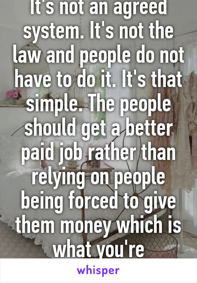 It's not an agreed system. It's not the law and people do not have to do it. It's that simple. The people should get a better paid job rather than relying on people being forced to give them money which is what you're indicating 