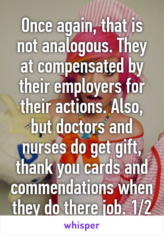 Once again, that is not analogous. They at compensated by their employers for their actions. Also, but doctors and nurses do get gift, thank you cards and commendations when they do there job. 1/2