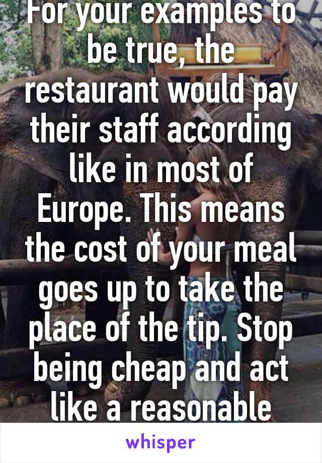 For your examples to be true, the restaurant would pay their staff according like in most of Europe. This means the cost of your meal goes up to take the place of the tip. Stop being cheap and act like a reasonable adult.