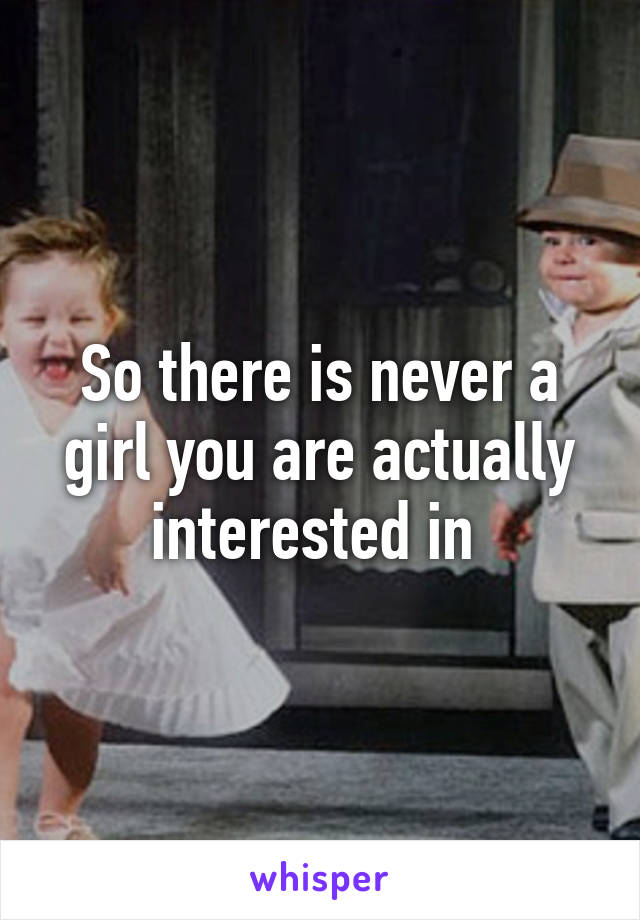 So there is never a girl you are actually interested in 