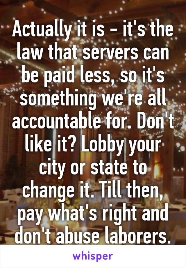 Actually it is - it's the law that servers can be paid less, so it's something we're all accountable for. Don't like it? Lobby your city or state to change it. Till then, pay what's right and don't abuse laborers.