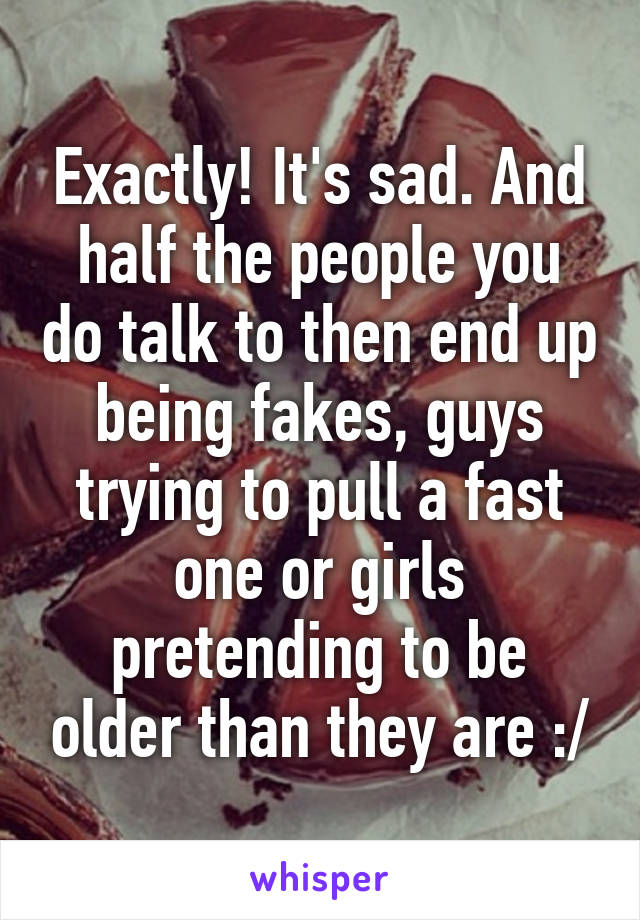 Exactly! It's sad. And half the people you do talk to then end up being fakes, guys trying to pull a fast one or girls pretending to be older than they are :/