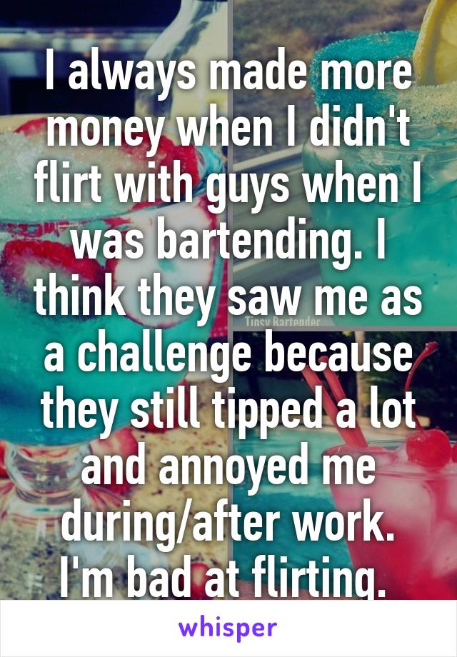 I always made more money when I didn't flirt with guys when I was bartending. I think they saw me as a challenge because they still tipped a lot and annoyed me during/after work. I'm bad at flirting. 