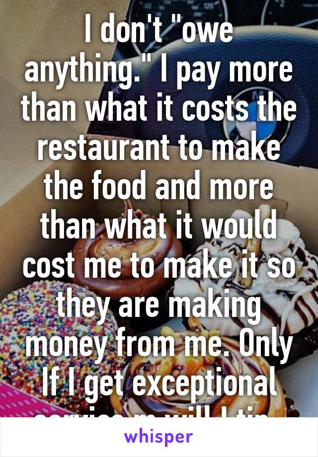 I don't "owe anything." I pay more than what it costs the restaurant to make the food and more than what it would cost me to make it so they are making money from me. Only If I get exceptional service m will I tip. 