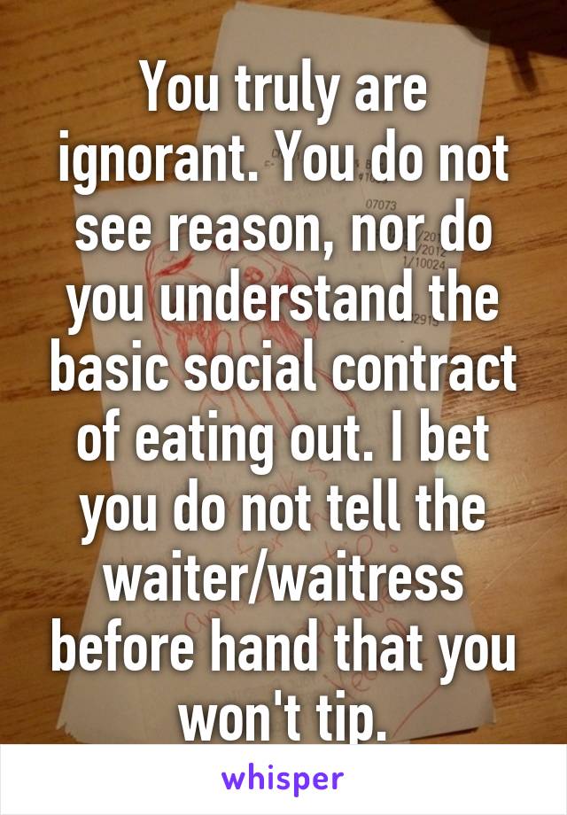 You truly are ignorant. You do not see reason, nor do you understand the basic social contract of eating out. I bet you do not tell the waiter/waitress before hand that you won't tip.