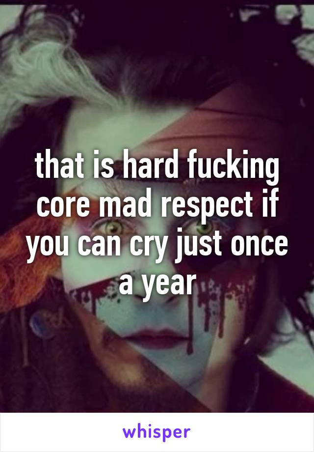 that is hard fucking core mad respect if you can cry just once a year