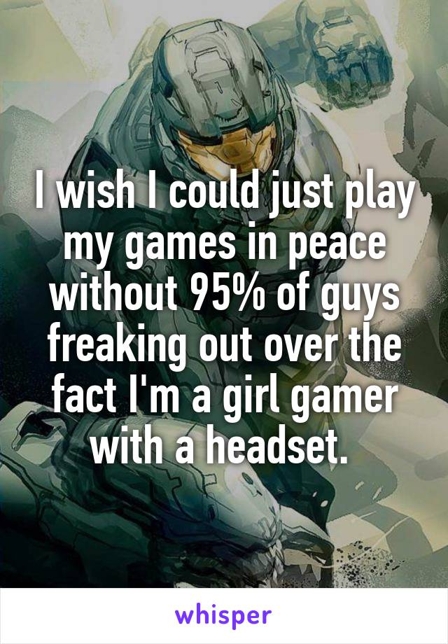 I wish I could just play my games in peace without 95% of guys freaking out over the fact I'm a girl gamer with a headset. 
