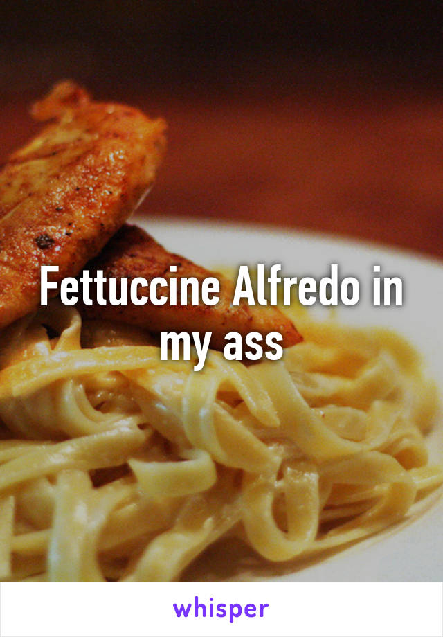 Fettuccine Alfredo in my ass