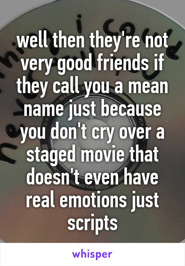 well then they're not very good friends if they call you a mean name just because you don't cry over a staged movie that doesn't even have real emotions just scripts
