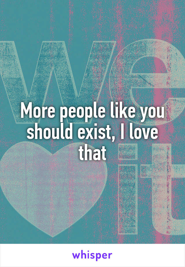 More people like you should exist, I love that