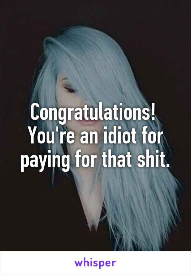 Congratulations!  You're an idiot for paying for that shit.