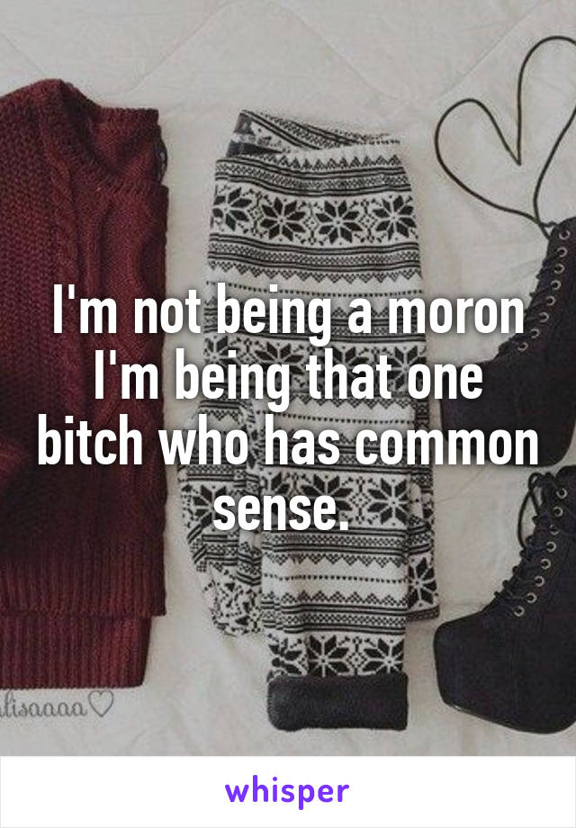 I'm not being a moron I'm being that one bitch who has common sense. 