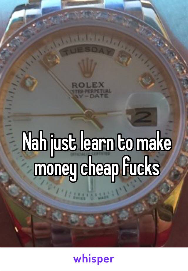 Nah just learn to make money cheap fucks 