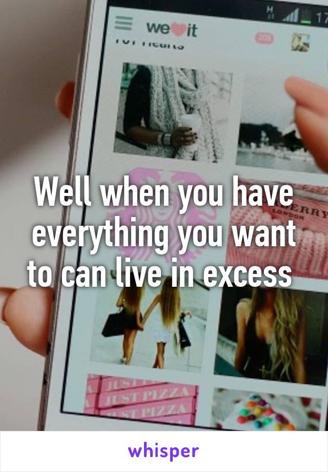 Well when you have everything you want to can live in excess 