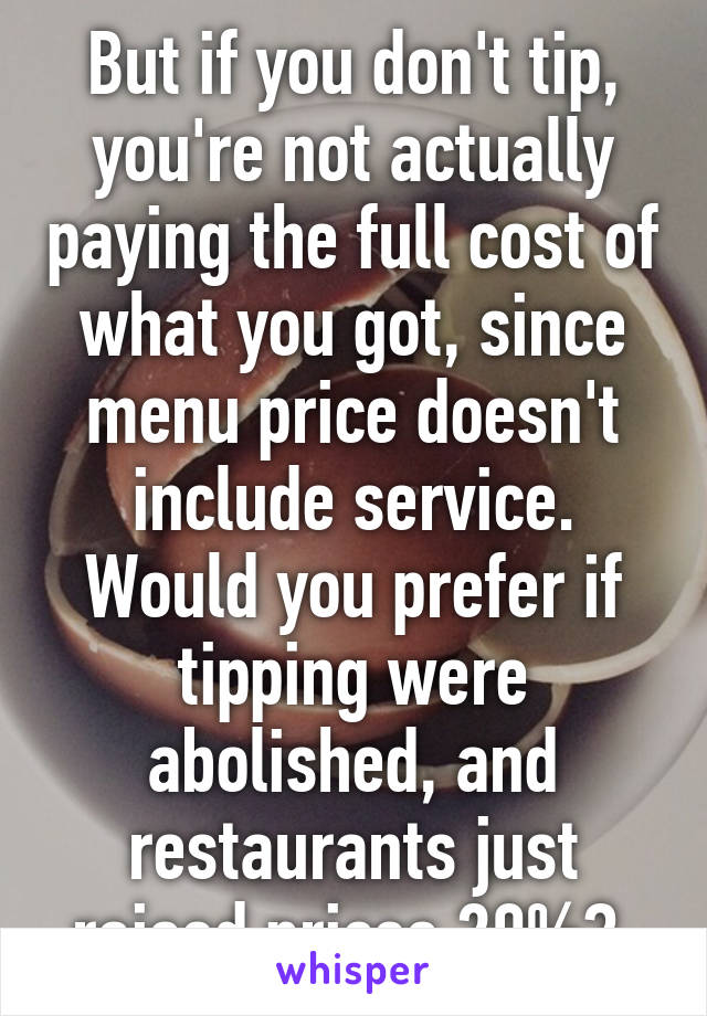 But if you don't tip, you're not actually paying the full cost of what you got, since menu price doesn't include service. Would you prefer if tipping were abolished, and restaurants just raised prices 20%? 