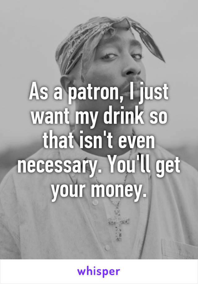 As a patron, I just want my drink so that isn't even necessary. You'll get your money.