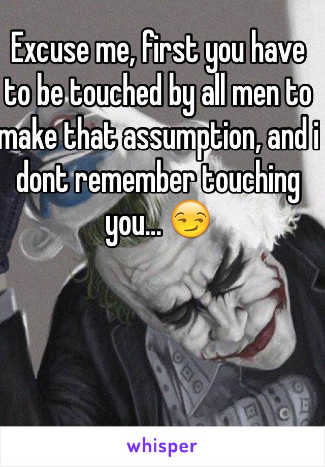 Excuse me, first you have to be touched by all men to make that assumption, and i dont remember touching you... 😏