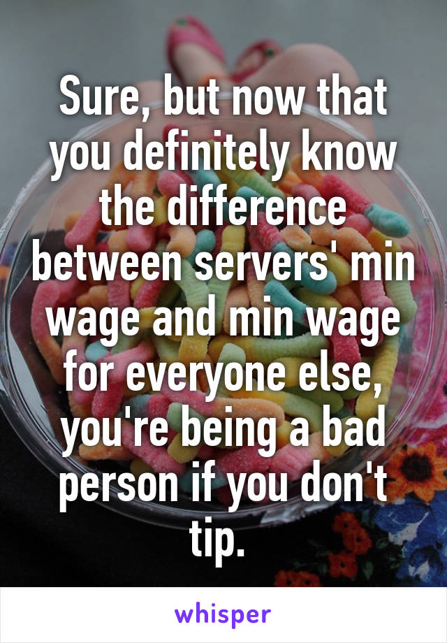 Sure, but now that you definitely know the difference between servers' min wage and min wage for everyone else, you're being a bad person if you don't tip. 