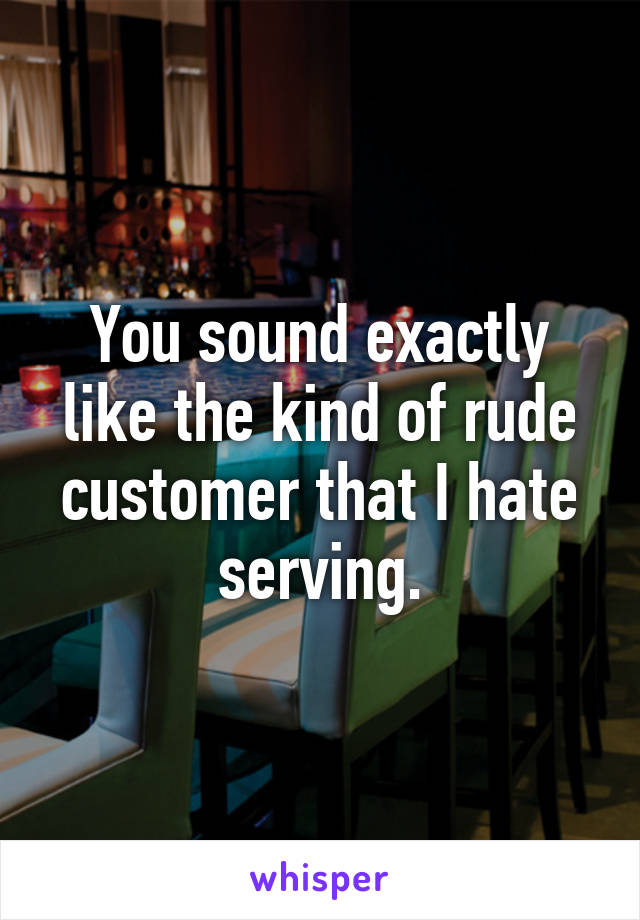 You sound exactly like the kind of rude customer that I hate serving.