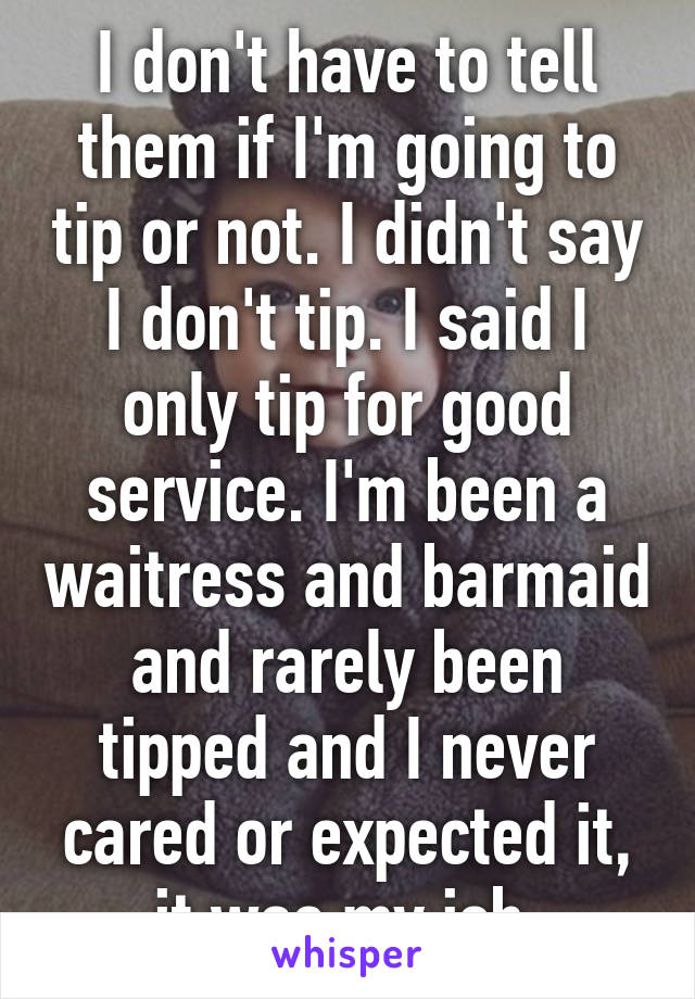 I don't have to tell them if I'm going to tip or not. I didn't say I don't tip. I said I only tip for good service. I'm been a waitress and barmaid and rarely been tipped and I never cared or expected it, it was my job 