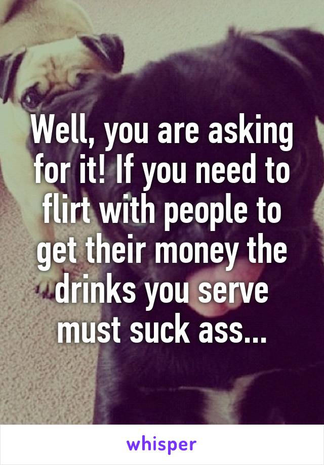 Well, you are asking for it! If you need to flirt with people to get their money the drinks you serve must suck ass...