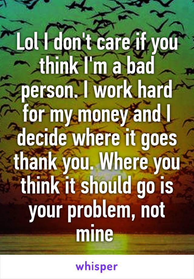 Lol I don't care if you think I'm a bad person. I work hard for my money and I decide where it goes thank you. Where you think it should go is your problem, not mine 