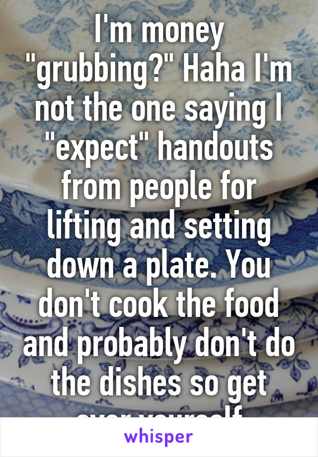 I'm money "grubbing?" Haha I'm not the one saying I "expect" handouts from people for lifting and setting down a plate. You don't cook the food and probably don't do the dishes so get over yourself