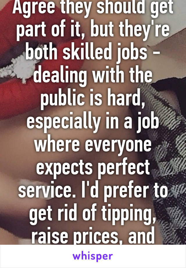 Agree they should get part of it, but they're both skilled jobs - dealing with the public is hard, especially in a job where everyone expects perfect service. I'd prefer to get rid of tipping, raise prices, and raise wages.