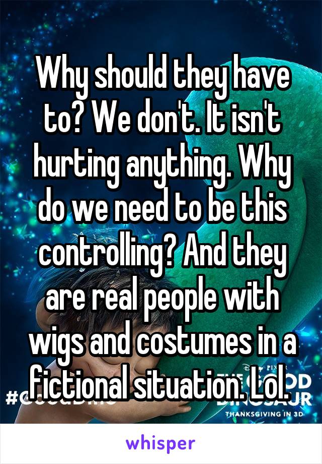 Why should they have to? We don't. It isn't hurting anything. Why do we need to be this controlling? And they are real people with wigs and costumes in a fictional situation. Lol. 