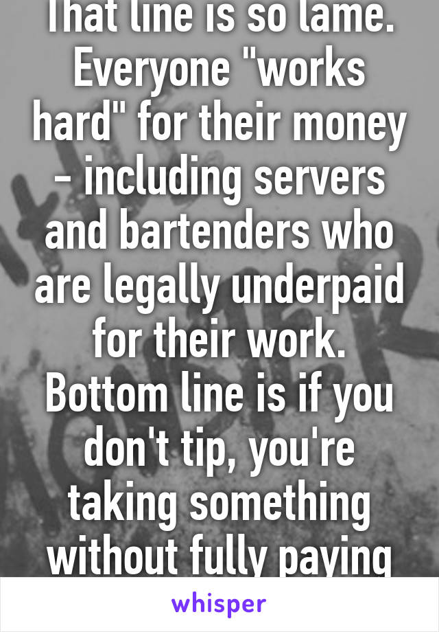 That line is so lame. Everyone "works hard" for their money - including servers and bartenders who are legally underpaid for their work. Bottom line is if you don't tip, you're taking something without fully paying for it.