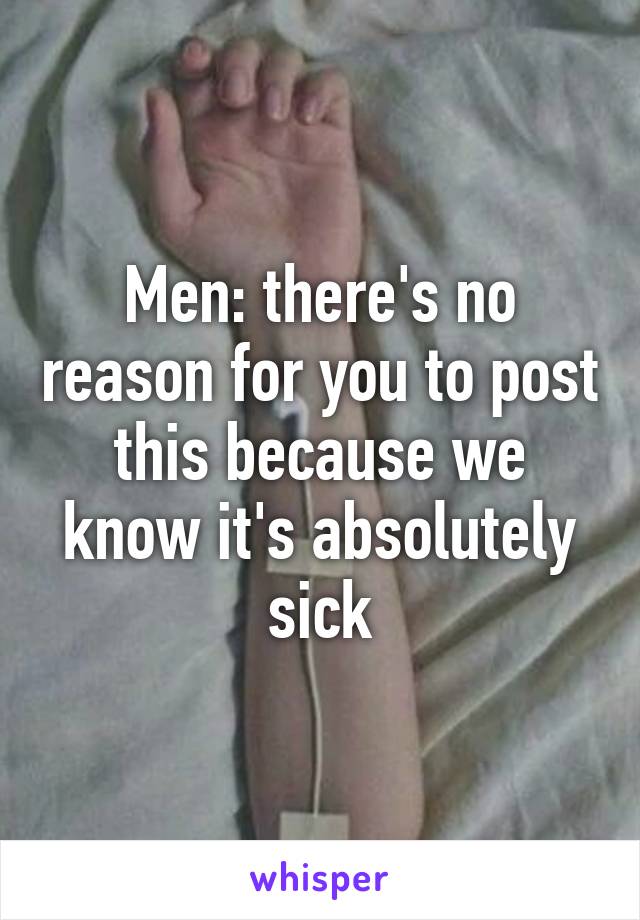 Men: there's no reason for you to post this because we know it's absolutely sick