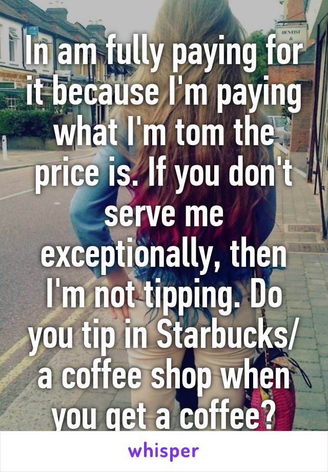 In am fully paying for it because I'm paying what I'm tom the price is. If you don't serve me exceptionally, then I'm not tipping. Do you tip in Starbucks/ a coffee shop when you get a coffee?