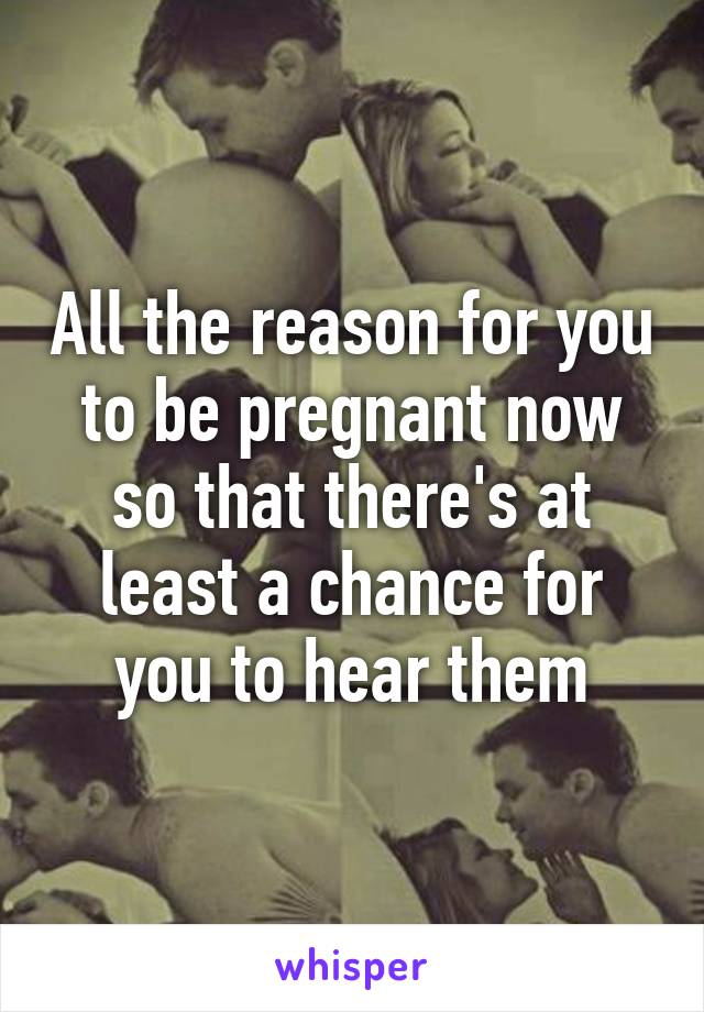 All the reason for you to be pregnant now so that there's at least a chance for you to hear them