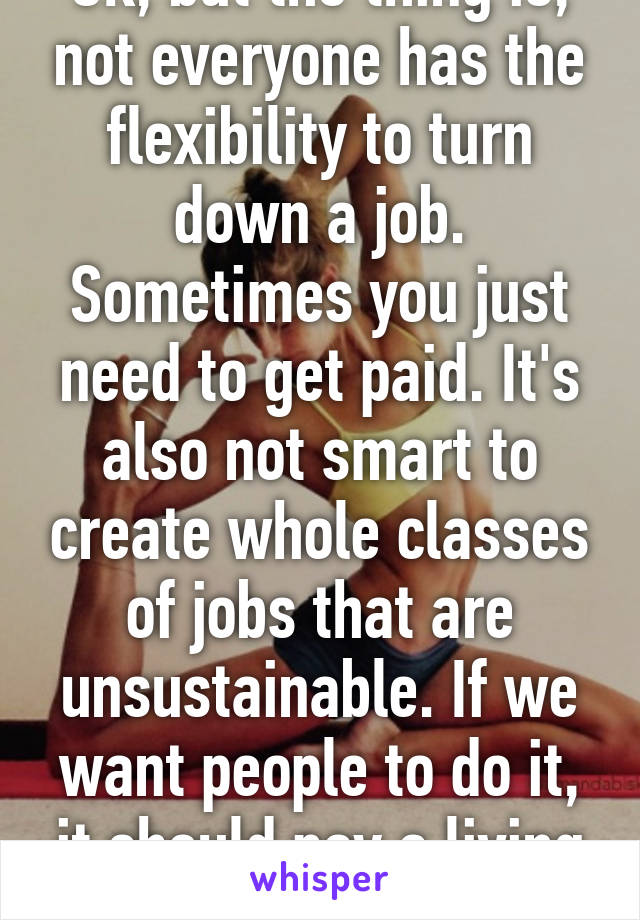 Ok, but the thing is, not everyone has the flexibility to turn down a job. Sometimes you just need to get paid. It's also not smart to create whole classes of jobs that are unsustainable. If we want people to do it, it should pay a living wage.