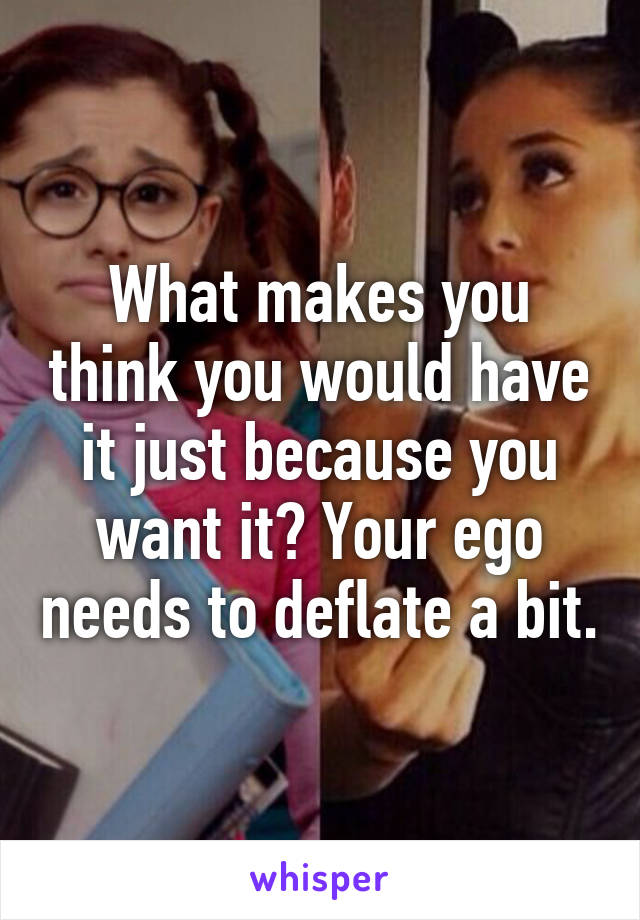 What makes you think you would have it just because you want it? Your ego needs to deflate a bit.