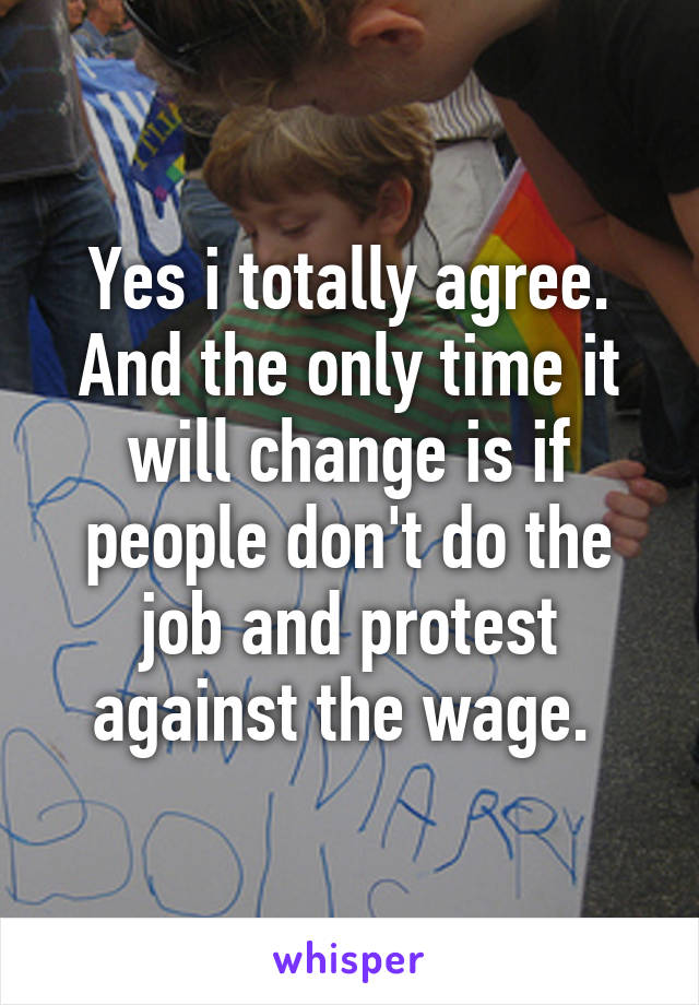 Yes i totally agree. And the only time it will change is if people don't do the job and protest against the wage. 