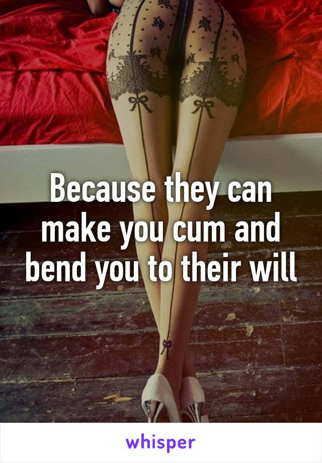 Because they can make you cum and bend you to their will