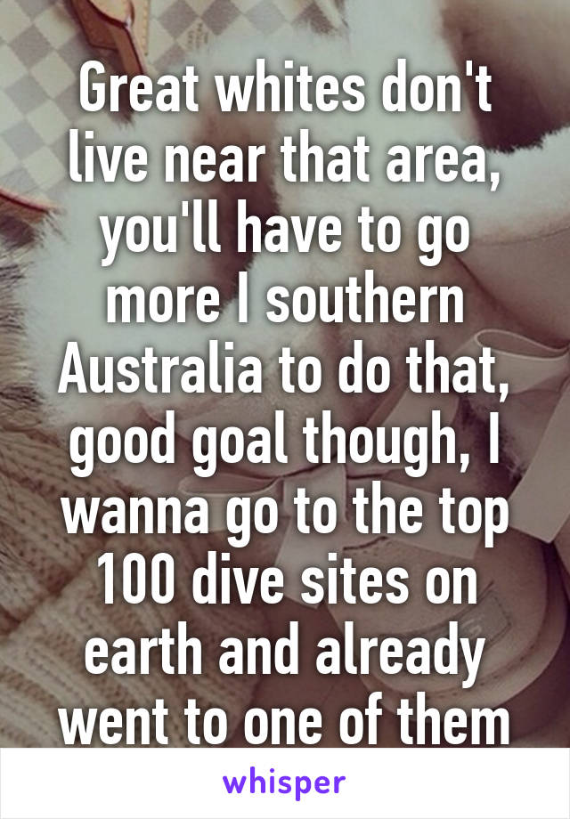 Great whites don't live near that area, you'll have to go more I southern Australia to do that, good goal though, I wanna go to the top 100 dive sites on earth and already went to one of them